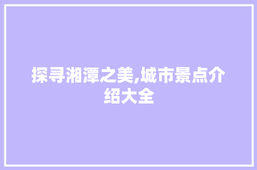 探寻湘潭之美,城市景点介绍大全