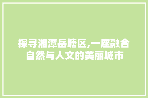 探寻湘潭岳塘区,一座融合自然与人文的美丽城市  第1张