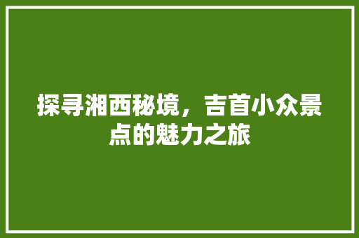 探寻湘西秘境，吉首小众景点的魅力之旅