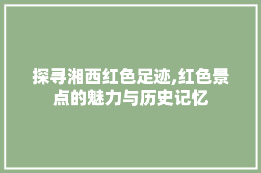 探寻湘西红色足迹,红色景点的魅力与历史记忆