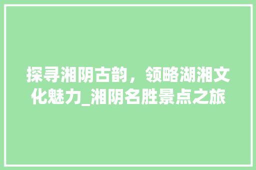 探寻湘阴古韵，领略湖湘文化魅力_湘阴名胜景点之旅