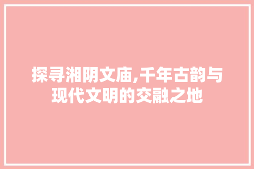 探寻湘阴文庙,千年古韵与现代文明的交融之地