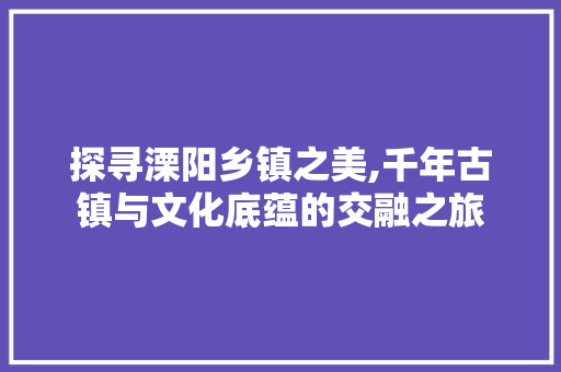 探寻溧阳乡镇之美,千年古镇与文化底蕴的交融之旅