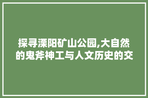 探寻溧阳矿山公园,大自然的鬼斧神工与人文历史的交融之地