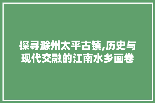 探寻滁州太平古镇,历史与现代交融的江南水乡画卷