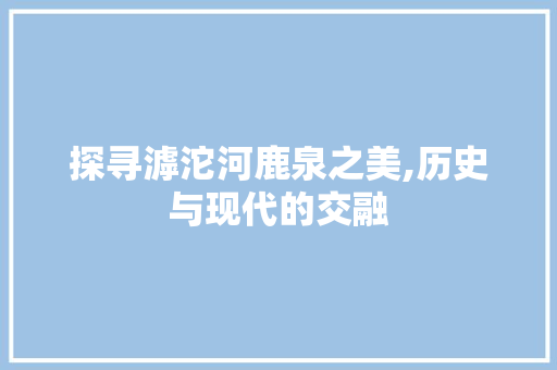 探寻滹沱河鹿泉之美,历史与现代的交融