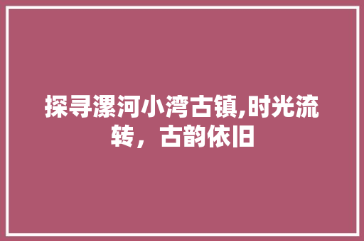 探寻漯河小湾古镇,时光流转，古韵依旧