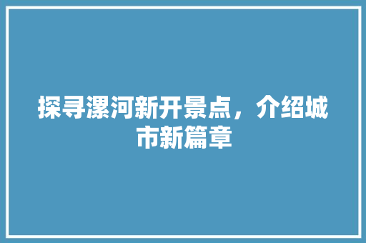 探寻漯河新开景点，介绍城市新篇章