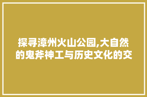 探寻漳州火山公园,大自然的鬼斧神工与历史文化的交融