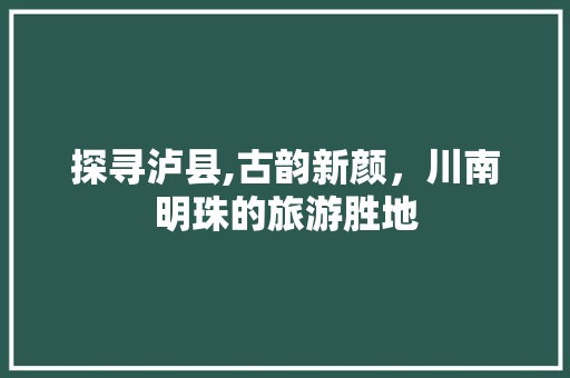 探寻泸县,古韵新颜，川南明珠的旅游胜地