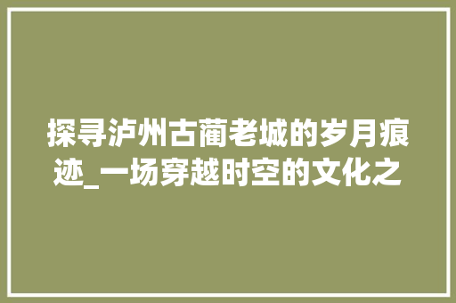 探寻泸州古蔺老城的岁月痕迹_一场穿越时空的文化之旅