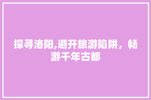 探寻洛阳,避开旅游陷阱，畅游千年古都