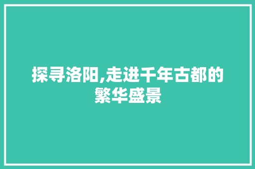 探寻洛阳,走进千年古都的繁华盛景