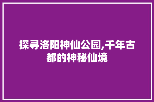 探寻洛阳神仙公园,千年古都的神秘仙境