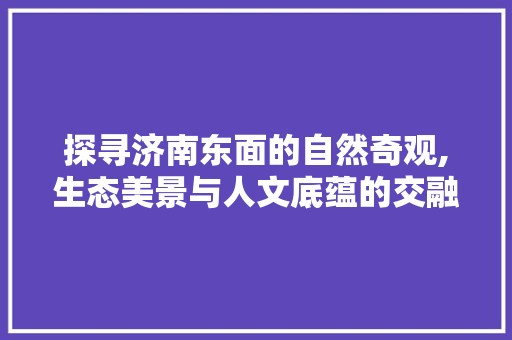 探寻济南东面的自然奇观,生态美景与人文底蕴的交融之旅