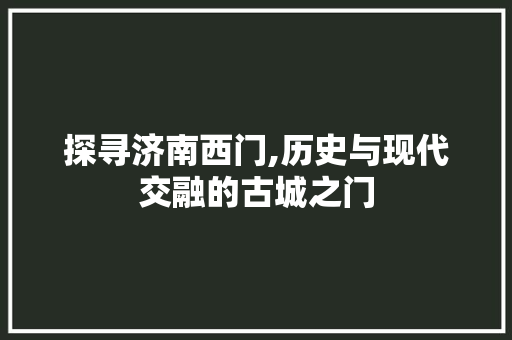 探寻济南西门,历史与现代交融的古城之门