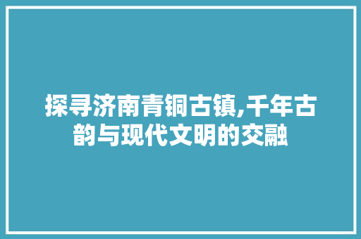 探寻济南青铜古镇,千年古韵与现代文明的交融