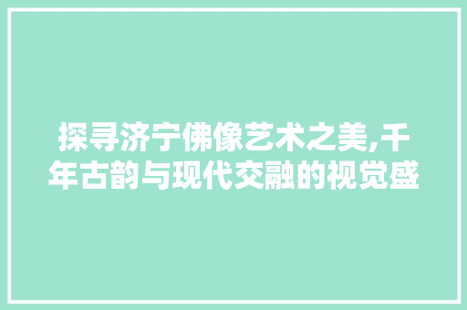 探寻济宁佛像艺术之美,千年古韵与现代交融的视觉盛宴  第1张