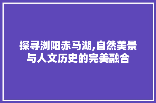 探寻浏阳赤马湖,自然美景与人文历史的完美融合