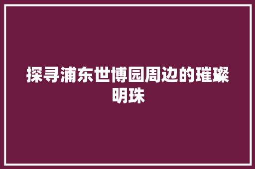 探寻浦东世博园周边的璀璨明珠