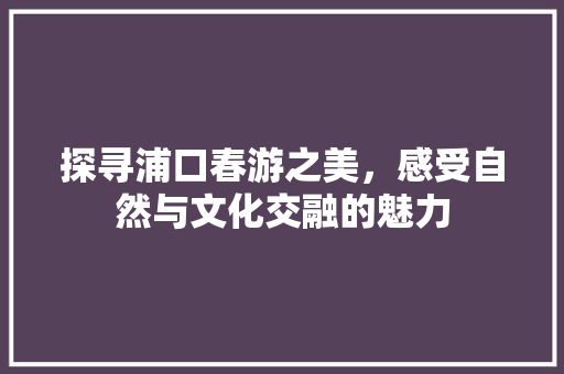 探寻浦口春游之美，感受自然与文化交融的魅力