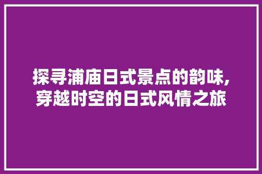 探寻浦庙日式景点的韵味,穿越时空的日式风情之旅