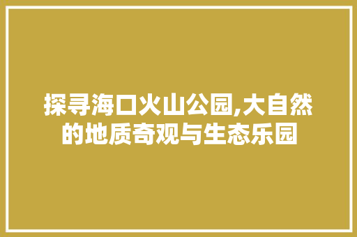 探寻海口火山公园,大自然的地质奇观与生态乐园