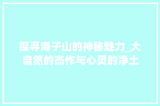 探寻海子山的神秘魅力_大自然的杰作与心灵的净土