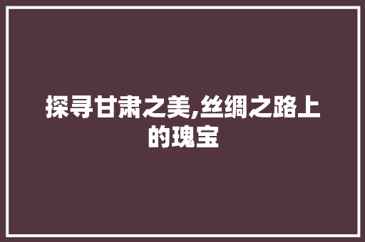 探寻甘肃之美,丝绸之路上的瑰宝