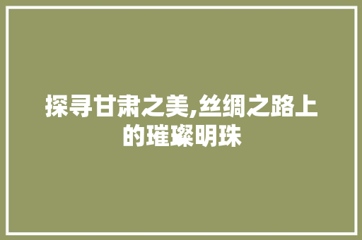 探寻甘肃之美,丝绸之路上的璀璨明珠