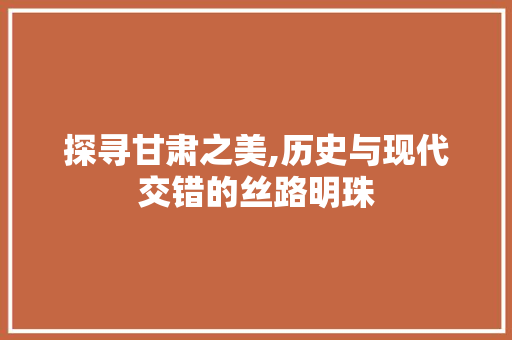 探寻甘肃之美,历史与现代交错的丝路明珠