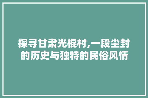 探寻甘肃光棍村,一段尘封的历史与独特的民俗风情