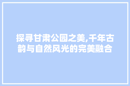 探寻甘肃公园之美,千年古韵与自然风光的完美融合