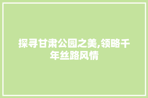 探寻甘肃公园之美,领略千年丝路风情