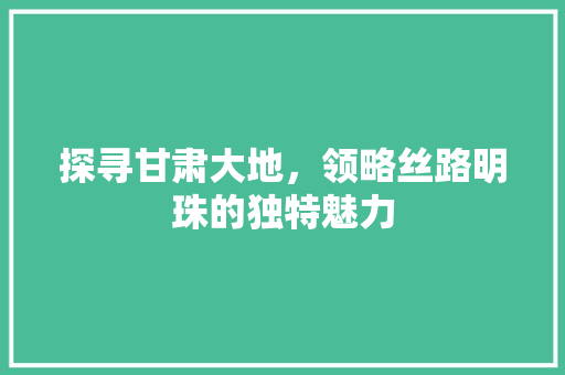 探寻甘肃大地，领略丝路明珠的独特魅力