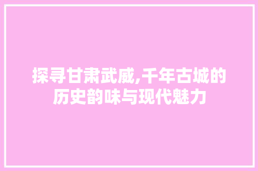 探寻甘肃武威,千年古城的历史韵味与现代魅力