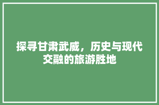 探寻甘肃武威，历史与现代交融的旅游胜地