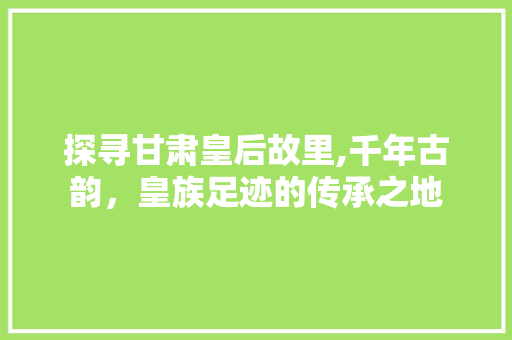 探寻甘肃皇后故里,千年古韵，皇族足迹的传承之地