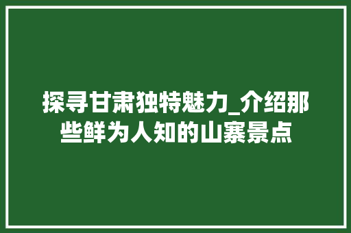 探寻甘肃独特魅力_介绍那些鲜为人知的山寨景点