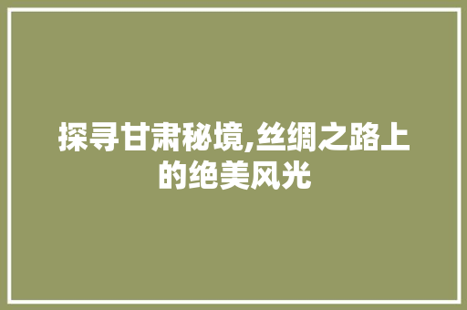 探寻甘肃秘境,丝绸之路上的绝美风光