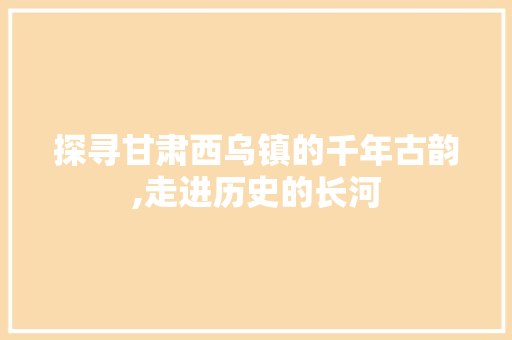 探寻甘肃西乌镇的千年古韵,走进历史的长河