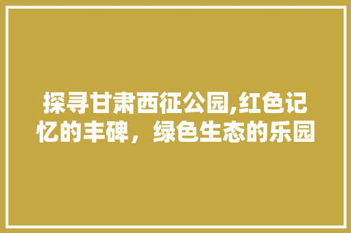 探寻甘肃西征公园,红色记忆的丰碑，绿色生态的乐园