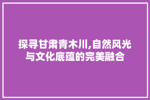 探寻甘肃青木川,自然风光与文化底蕴的完美融合