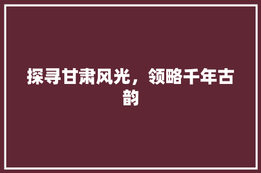 探寻甘肃风光，领略千年古韵