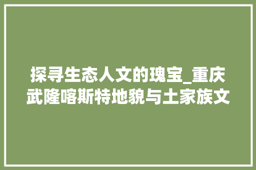 探寻生态人文的瑰宝_重庆武隆喀斯特地貌与土家族文化