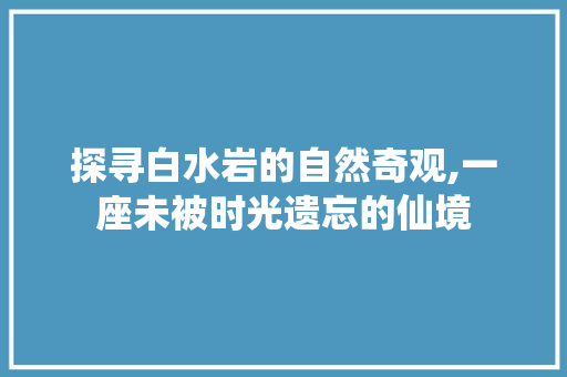 探寻白水岩的自然奇观,一座未被时光遗忘的仙境