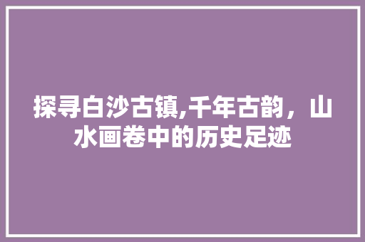 探寻白沙古镇,千年古韵，山水画卷中的历史足迹