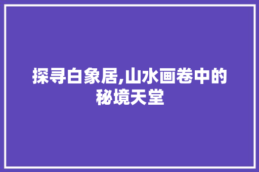 探寻白象居,山水画卷中的秘境天堂