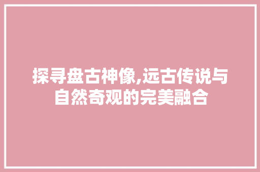 探寻盘古神像,远古传说与自然奇观的完美融合