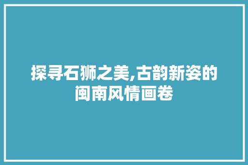 探寻石狮之美,古韵新姿的闽南风情画卷